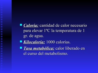  Caloría:Caloría: cantidad de calor necesariocantidad de calor necesario
para elevar 1ºC la temperatura de 1para elevar 1ºC la temperatura de 1
gr. de agua.gr. de agua.
 Kilocaloría:Kilocaloría: 1000 calorías.1000 calorías.
 Tasa metabólica:Tasa metabólica: calor liberado encalor liberado en
el curso del metabolismo.el curso del metabolismo.
 