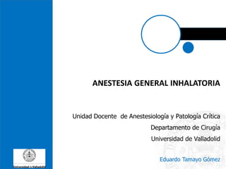 ANESTESIA GENERAL INHALATORIA
Unidad Docente de Anestesiología y Patología Crítica
Departamento de Cirugía
Universidad de Valladolid
Eduardo Tamayo Gómez
 