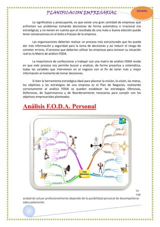 PLANIFICACION EMPRESARIAL

30ABRIL

Lo significativo y preocupante, es que existe una gran cantidad de empresas que
CCC
enfrentan sus problemas tomando decisiones de forma automática e irracional (no
estratégica), y no tienen en cuenta que el resultado de una mala o buena elección puede
AABRIL
tener consecuencias en el éxito o fracaso de la empresa.
Las organizaciones deberían realizar un proceso más estructurado que les pueda
dar más información y seguridad para la toma de decisiones y así reducir el riesgo de
cometer errores. El proceso que deberían utilizar las empresas para conocer su situación
real es la Matriz de análisis FODA.
La importancia de confeccionar y trabajar con una matriz de análisis FODA reside
en que este proceso nos permite buscar y analizar, de forma proactiva y sistemática,
todas las variables que intervienen en el negocio con el fin de tener más y mejor
información al momento de tomar decisiones.
Si bien la herramienta estratégica ideal para plasmar la misión, la visión, las metas,
los objetivos y las estrategias de una empresa es el Plan de Negocios, realizando
correctamente el análisis FODA se pueden establecer las estrategias Ofensivas,
Defensivas, de Supervivencia y de Reordenamiento necesarias para cumplir con los
objetivos empresariales planteados.

Análisis F.O.D.A. Personal

La
cap
acidad de actuar profesionalmente depende de la posibilidad personal de desempeñarse
adecuadamente.

 