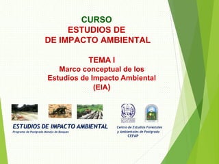 ESTUDIOS DE IMPACTO AMBIENTAL Centro de Estudios Forestales
Programa de Postgrado Manejo de Bosques y Ambientales de Postgrado
CEFAP
CURSO
ESTUDIOS DE
DE IMPACTO AMBIENTAL
TEMA I
Marco conceptual de los
Estudios de Impacto Ambiental
(EIA)
 