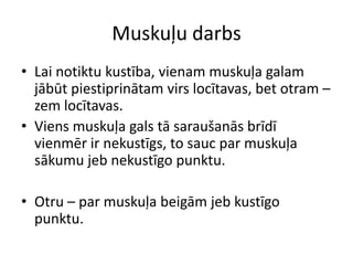 Muskuļu darbs
• Lai notiktu kustība, vienam muskuļa galam
  jābūt piestiprinātam virs locītavas, bet otram –
  zem locītavas.
• Viens muskuļa gals tā saraušanās brīdī
  vienmēr ir nekustīgs, to sauc par muskuļa
  sākumu jeb nekustīgo punktu.

• Otru – par muskuļa beigām jeb kustīgo
  punktu.
 