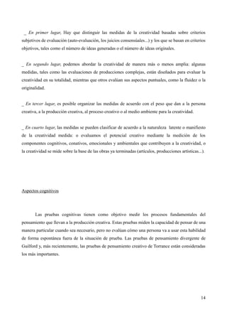 _ En primer lugar, Hay que distinguir las medidas de la creatividad basadas sobre criterios
subjetivos de evaluación (auto-evaluación, los juicios consensúales...) y los que se basan en criterios
objetivos, tales como el número de ideas generadas o el número de ideas originales.


_ En segundo lugar, podemos abordar la creatividad de manera más o menos amplia: algunas
medidas, tales como las evaluaciones de producciones complejas, están diseñados para evaluar la
creatividad en su totalidad, mientras que otros evalúan sus aspectos puntuales, como la fluidez o la
originalidad.


_ En tercer lugar, es posible organizar las medidas de acuerdo con el peso que dan a la persona
creativa, a la producción creativa, al proceso creativo o al medio ambiente para la creatividad.


_ En cuarto lugar, las medidas se pueden clasificar de acuerdo a la naturaleza latente o manifiesto
de la creatividad medida: o evaluamos el potencial creativo mediante la medición de los
componentes cognitivos, conativos, emocionales y ambientales que contribuyen a la creatividad, o
la creatividad se mide sobre la base de las obras ya terminadas (artículos, producciones artísticas...).




Aspectos cognitivos




       Las pruebas cognitivas tienen como objetivo medir los procesos fundamentales del
pensamiento que llevan a la producción creativa. Estas pruebas miden la capacidad de pensar de una
manera particular cuando sea necesario, pero no evalúan cómo una persona va a usar esta habilidad
de forma espontánea fuera de la situación de prueba. Las pruebas de pensamiento divergente de
Guilford y, más recientemente, las pruebas de pensamiento creativo de Torrance están consideradas
los más importantes.




                                                                                                     14
 