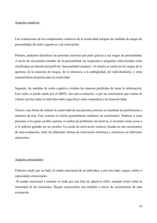 Aspectos conativos




Las evaluaciones de los componentes conativos de la creatividad integran las medidas de rasgos de
personalidad, de estilo cognitivos y de motivación.


Primero, podemos identificar las personas creativas por parte gracias a sus rasgos de personalidad.
A través de una prueba estándar de la personalidad, las respuestas a preguntas seleccionadas están
clasificadas en función del perfil de "personalidad creadora". El interés se centra en los rasgos de la
apertura, de la asunción de riesgos, de la tolerancia a la ambigüedad, del individualismo, y otras
características propicias para la creatividad.


Segundo, las medidas de estilo cognitivo evalúan las maneras preferidas de tratar la información.
Este estilo se puede medir por el MBTI, una auto-evaluación, o por un cuestionario que consta de
viñetas con las cuales el individuo debe especificar cómo responderá a la situación dada.


Tercero, una forma de estimar la creatividad de una persona consiste en examinar las preferencias e
intereses de ésta. Este examen se realiza generalmente mediante un cuestionario. Pedimos a estas
personas si les gusta escribir cuentos, si sueñan de problemas sin resolver, si inventan varias cosas o
si le hubiera gustado ser un escultor. La escala de motivación creativa, basada en una cuestionario
de auto-evaluación, mide las diferentes formas de motivación intrínseca y extrínseca en diferentes
situaciones.




Aspectos emocionales


Podemos medir por un lado, el estado emocional de un individuo, y por otro lado, rasgos, estilos o
capacidades emocionales.
El estado emocional a menudo se mide por una lista de adjetivos (feliz, enojado triste) sobre la
intensidad de las emociones. Rasgos emocionales son medidos a través de cuestionarios de auto
evaluación.



                                                                                                    16
 