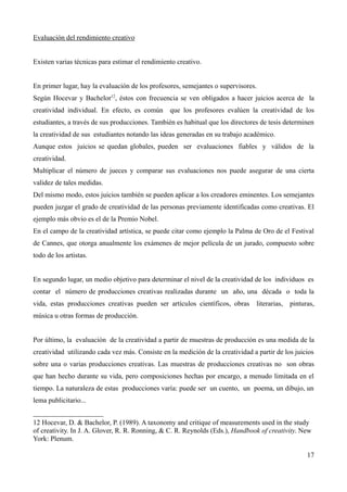 Evaluación del rendimiento creativo


Existen varias técnicas para estimar el rendimiento creativo.


En primer lugar, hay la evaluación de los profesores, semejantes o supervisores.
Según Hocevar y Bachelor12, éstos con frecuencia se ven obligados a hacer juicios acerca de la
creatividad individual. En efecto, es común que los profesores evalúen la creatividad de los
estudiantes, a través de sus producciones. También es habitual que los directores de tesis determinen
la creatividad de sus estudiantes notando las ideas generadas en su trabajo académico.
Aunque estos juicios se quedan globales, pueden ser evaluaciones fiables y válidos de la
creatividad.
Multiplicar el número de jueces y comparar sus evaluaciones nos puede asegurar de una cierta
validez de tales medidas.
Del mismo modo, estos juicios también se pueden aplicar a los creadores eminentes. Los semejantes
pueden juzgar el grado de creatividad de las personas previamente identificadas como creativas. El
ejemplo más obvio es el de la Premio Nobel.
En el campo de la creatividad artística, se puede citar como ejemplo la Palma de Oro de el Festival
de Cannes, que otorga anualmente los exámenes de mejor película de un jurado, compuesto sobre
todo de los artistas.


En segundo lugar, un medio objetivo para determinar el nivel de la creatividad de los individuos es
contar el número de producciones creativas realizadas durante un año, una década o toda la
vida, estas producciones creativas pueden ser artículos científicos, obras       literarias,   pinturas,
música u otras formas de producción.


Por último, la evaluación de la creatividad a partir de muestras de producción es una medida de la
creatividad utilizando cada vez más. Consiste en la medición de la creatividad a partir de los juicios
sobre una o varias producciones creativas. Las muestras de producciones creativas no son obras
que han hecho durante su vida, pero composiciones hechas por encargo, a menudo limitada en el
tiempo. La naturaleza de estas producciones varía: puede ser un cuento, un poema, un dibujo, un
lema publicitario...


12 Hocevar, D. & Bachelor, P. (1989). A taxonomy and critique of measurements used in the study
of creativity. In J. A. Glover, R. R. Ronning, & C. R. Reynolds (Eds.), Handbook of creativity. New
York: Plenum.

                                                                                                     17
 