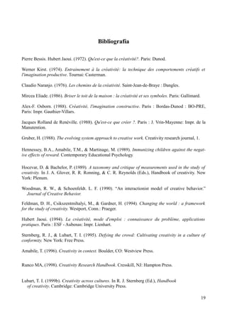 Bibliografía

Pierre Bessis. Hubert Jaoui. (1972). Qu'est-ce que la créativité?. Paris: Dunod.

Werner Kirst. (1974). Entrainement à la créativité: la technique des comportements créatifs et
l'imagination productive. Tournai: Casterman.

Claudio Naranjo. (1976). Les chemins de la créativité. Saint-Jean-de-Braye : Dangles.

Mircea Eliade. (1986). Briser le toit de la maison : la créativité et ses symboles. Paris: Gallimard.

Alex-F. Osborn. (1988). Créativité, l'imagination constructive. Paris : Bordas-Dunod : BO-PRE,
Paris: Impr. Gauthier-Villars.

Jacques Rolland de Renéville. (1988). Qu'est-ce que créer ?. Paris : J. Vrin-Mayenne: Impr. de la
Manutention.

Gruber, H. (1988). The evolving system approach to creative work. Creativity research journal, 1.

Hennessey, B.A., Amabile, T.M., & Martinage, M. (1989). Immunizing children against the negat-
ive effects of reward. Contemporary Educational Psychology.

Hocevar, D. & Bachelor, P. (1989). A taxonomy and critique of measurements used in the study of
creativity. In J. A. Glover, R. R. Ronning, & C. R. Reynolds (Eds.), Handbook of creativity. New
York: Plenum.

Woodman, R. W., & Schoenfeldt. L. F. (1990). “An interactionist model of creative behavior.”
  Journal of Creative Behavior.

Feldman, D. H., Csikszentmihalyi, M., & Gardner, H. (1994). Changing the world : a framework
for the study of creativity. Westport, Conn.: Praeger.

Hubert Jaoui. (1994). La créativité, mode d'emploi : connaissance du problème, applications
pratiques. Paris : ESF - Aubenas: Impr. Lienhart.

Sternberg, R. J., & Lubart, T. I. (1995). Defying the crowd: Cultivating creativity in a culture of
conformity. New York: Free Press.

Amabile, T. (1996). Creativity in context. Boulder, CO: Westview Press.


Runco MA, (1998). Creativity Research Handbook. Cresskill, NJ: Hampton Press.


Lubart, T. I. (1999b). Creativity across cultures. In R. J. Sternberg (Ed.), Handbook
  of creativity. Cambridge: Cambridge University Press.

                                                                                                        19
 