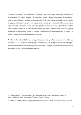 En cuanto a Feldman, Csikszentmihalyi y Gardner5, han desarrollado un enfoque sistémico para
la creatividad. El primer sistema, el individuo, puede obtener información de un campo y
convertirla o extiéndela a través de procesos cognitivos, de rasgos de personalidad y de motivación.
El segundo sistema, el campo, se compone de varias personas que controlan o influyen un dominio,
y que evalúan y seleccionan nuevas ideas (por ejemplo los críticos de arte y galeristas). El ámbito,
tercer sistema, consiste en un conocimiento cultural que abarca producciones creativas y puede
transmitirse de una persona a otra. El sistema individuo se ve influido tanto por el campo y el
ámbito y puede provocar cambios en estos sistemas.


Por último, Howard Gruber6 y sus colegas han propuesto que el conocimiento de un individuo,
sus metas y su estado de ánimo (alegría o frustración, por ejemplo) crecen con el tiempo e
interactuar para modificar cómo una persona reacciona a los aspectos inesperados de una tarea, y
que pueden llevar a las producciones creativas.




5 Feldman, D. H., Csikszentmihalyi, M., & Gardner, H. (1994). Changing the world : a
framework for the study of creativity. Westport, Conn.: Praeger.

6 Gruber, H. (1988). The evolving system approach to creative work. Creativity research journal,
  1.

                                                                                                   6
 