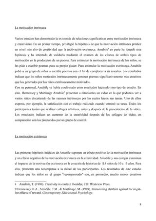 La motivación intrínseca


Varios estudios han demostrado la existencia de relaciones significativas entre motivación intrínseca
y creatividad. En un primer tiempo, privilegió la hipótesis de que la motivación intrínseca predice
un nivel más alto de creatividad que la motivación extrínseca. Amabile8 en parte ha tomado esta
hipótesis y ha intentado de validarla mediante el examen de los efectos de ambos tipos de
motivación en la producción de un poema. Para estimular la motivación intrínseca de los niños, se
les pide a escribir poemas para su propio placer. Para estimular la motivación extrínseca, Amabile
pidió a un grupo de niños a escribir poemas con el fin de complacer a su maestro. Los resultados
indican que los niños motivados intrínsecamente generan poemas significativamente más creativos
que los generados por los niños extrínsecamente motivados.
Con su personal, Amabile ya había confirmado estos resultados haciendo otro tipo de estudio. En
esto, Hennessey y Martinage Amabile9 presentan a estudiantes un video en la que podemos ver a
varios niños discutiendo de las razones intrínsecas por las cuales hacen sus tareas. Uno de ellos
expresa, por ejemplo, la satisfacción con el trabajo realizado cuando terminó su tarea. Todos los
participantes tenían que realizar collages artísticos, antes y después de la presentación de la vídeo.
Los resultados indican un aumento de la creatividad después de los collages de vídeo, en
comparación con los producidos por un grupo de control.




La motivación extrínseca




Las primeras hipótesis iniciales de Amabile suponen un efecto positivo de la motivación intrínseca
y un efecto negativo de la motivación extrínseca en la creatividad. Amabile y sus colegas examinan
el impacto de la motivación extrínseca en la creación de historias de 115 niños de 10 a 15 años. Para
ello, prometen una recompensa a la mitad de los participantes. Los resultados de este estudio
indican que los niños en el grupo "recompensado" son, en promedio, mucho menos creativos


8   Amabile, T. (1996). Creativity in context. Boulder, CO: Westview Press.
9 Hennessey, B.A., Amabile, T.M., & Martinage, M. (1989). Immunizing children against the negat-
ive effects of reward. Contemporary Educational Psychology.


                                                                                                    8
 