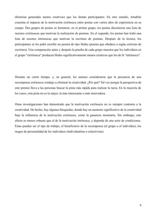 (historias generadas menos creativas) que los demás participantes. En otro estudio, Amabile
examina el impacto de la motivación extrínseca entre poetas con varios años de experiencia en su
campo. Dos grupos de poetas se formaron: en el primer grupo, los poetas discutieron una lista de
razones extrínsecas que motivan la realización de poemas. En el segundo, los poetas han leído una
lista de razones intrínsecas que motivan la escritura de poemas. Después de la lectura, los
participantes se les pidió escribir un poema de tipo Haiku (poema que obedece a reglas estrictas de
escritura). Una comparación antes y después la prueba de cada grupo muestra que los individuos en
el grupo "extrínseca" producen Haiku significativamente menos creativos que los de la "intrínseca".




Durante un cierto tiempo, y, en general, los autores consideraron que la presencia de una
recompensa extrínseca condujo a eliminar la creatividad. ¿Por qué? Tal vez porque la perspectiva de
este premio lleva a las personas buscar la pista más rápida para realizar la tarea. En la mayoría de
los casos, esta pista no es la mejor, la más interesante o más innovadora.


Otras investigaciones han demostrado que la motivación extrínseca no es siempre contraria a la
creatividad. De hecho, hay algunas búsquedas, donde hay un aumento significativo de la creatividad
bajo la influencia de la motivación extrínseca, como la ganancia monetaria. Sin embargo, este
efecto es menos robusto que el de la motivación intrínseca, y depende de una serie de condiciones.
Éstas pueden ser el tipo de trabajo, el beneficiario de la recompensa (el grupo o el individuo), los
rasgos de personalidad de los individuos (individualista o colectivista).




                                                                                                  9
 