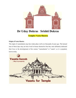 Dr Uday Dokras Srishti Dokras
Temples Vastu Shastra
Origin of Vastu Shastra
The origin of vaastushastra may have taken place well over thousands of years ago. The learned
men of those days may not have lived in houses themselves but they most definately dedicated
their lives to the developement of the science "vaastushastra" or "vaastu", as it is popularly
known today.
 