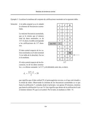 Medidas de tendencia central
154
Ejemplo 1: Localizar la mediana del conjunto de calificaciones mostrado en la siguiente tabla.
Solución: A la tabla original ya se le añadió
la columna de frecuencias acumu-
ladas.
La máxima frecuencia acumulada,
que es lo mismo que el número
total de datos nominales, es de
117. Es decir, la tabla corresponde
a las calificaciones de 117 alum-
nos.
El dato central respecto de los va-
lores nominales es el valor nominal
5 (ver tabla de la derecha). Ese no
es la mediana.
El valor central respecto de las fre-
cuencias, no de los datos nomina-
les x, se obtiene sumando 1 al 117 y dividiéndolo entre dos, es decir,
117 1
59
2
cd
+
= =
que significa que el dato ordinal 59, el quincuagésimo noveno, es el que está situado a
la mitad de todos. Observando la columna de las frecuencias acumuladas se ve que
hasta la calificación 7, contadas desde el principio, van apenas 49 alumnos, mientras
que hasta la calificación 8 ya van 74. Esto significa que dentro de la calificación 8 está
el alumno número 59, que es el central. Por lo tanto, la mediana es Mdn = 8.
x f fa
0 1 1
1 1 2
2 3 5
3 5 10
4 6 16
éste NO 5 7 23
6 11 34
7 15 49
8 25 74
9 20 94
10 23 117
117
 