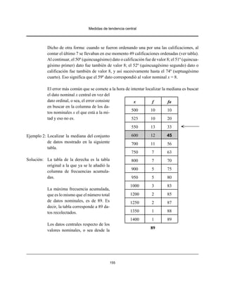 Medidas de tendencia central
155
Dicho de otra forma: cuando se fueron ordenando una por una las calificaciones, al
contar el último 7 se llevaban en ese momento 49 calificaciones ordenadas (ver tabla).
Al continuar, el 50º (quincuagésimo) dato o calificación fue de valor 8; el 51º (quincua-
gésimo primer) dato fue también de valor 8; el 52º (quincuagésimo segundo) dato o
calificación fue también de valor 8, y así sucesivamente hasta el 74º (septuagésimo
cuarto). Eso significa que el 59º dato correspondió al valor nominal x = 8.
El error más común que se comete a la hora de intentar localizar la mediana es buscar
el dato nominal x central en vez del
dato ordinal, o sea, el error consiste
en buscar en la columna de los da-
tos nominales x el que está a la mi-
tad y eso no es.
Ejemplo 2: Localizar la mediana del conjunto
de datos mostrado en la siguiente
tabla.
Solución: La tabla de la derecha es la tabla
original a la que ya se le añadió la
columna de frecuencias acumula-
das.
La máxima frecuencia acumulada,
que es lo mismo que el número total
de datos nominales, es de 89. Es
decir, la tabla corresponde a 89 da-
tos recolectados.
Los datos centrales respecto de los
valores nominales, o sea desde la
x f fa
500 10 10
525 10 20
550 13 33
600 12 45
700 11 56
750 7 63
800 7 70
900 5 75
950 5 80
1000 3 83
1200 2 85
1250 2 87
1350 1 88
1400 1 89
89
 