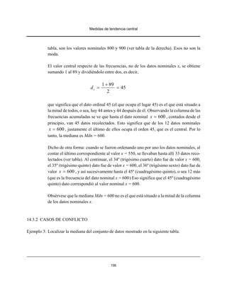 Medidas de tendencia central
156
tabla, son los valores nominales 800 y 900 (ver tabla de la derecha). Esos no son la
moda.
El valor central respecto de las frecuencias, no de los datos nominales x, se obtiene
sumando 1 al 89 y dividiéndolo entre dos, es decir,
1 89
45
2
cd
+
= =
que significa que el dato ordinal 45 (el que ocupa el lugar 45) es el que está situado a
la mitad de todos, o sea, hay 44 antes y 44 después de él. Observando la columna de las
frecuencias acumuladas se ve que hasta el dato nominal , contados desde el600x =
principio, van 45 datos recolectados. Esto significa que de los 12 datos nominales
, justamente el último de ellos ocupa el orden 45, que es el central. Por lo600x =
tanto, la mediana es Mdn = 600.
Dicho de otra forma: cuando se fueron ordenando uno por uno los datos nominales, al
contar el último correspondiente al valor x = 550, se llevaban hasta allí 33 datos reco-
lectados (ver tabla). Al continuar, el 34º (trigésimo cuarto) dato fue de valor x = 600,
el 35º (trigésimo quinto) dato fue de valor x = 600, el 36º (trigésimo sexto) dato fue de
valor , y así sucesivamente hasta el 45º (cuadragésimo quinto), o sea 12 más600x =
(que es la frecuencia del dato nominal x = 600) Eso significa que el 45º (cuadragésimo
quinto) dato correspondió al valor nominal x = 600.
Obsérvese que la mediana Mdn = 600 no es el que está situado a la mitad de la columna
de los datos nominales x.
14.3.2 CASOS DE CONFLICTO
Ejemplo 3: Localizar la mediana del conjunto de datos mostrado en la siguiente tabla.
 