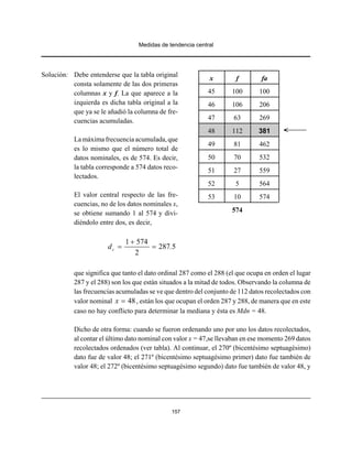 Medidas de tendencia central
157
Solución: Debe entenderse que la tabla original
consta solamente de las dos primeras
columnas x y f. La que aparece a la
izquierda es dicha tabla original a la
que ya se le añadió la columna de fre-
cuencias acumuladas.
Lamáxima frecuenciaacumulada,que
es lo mismo que el número total de
datos nominales, es de 574. Es decir,
la tabla corresponde a 574 datos reco-
lectados.
El valor central respecto de las fre-
cuencias, no de los datos nominales x,
se obtiene sumando 1 al 574 y divi-
diéndolo entre dos, es decir,
1 574
287 5
2
cd .
+
= =
que significa que tanto el dato ordinal 287 como el 288 (el que ocupa en orden el lugar
287 y el 288) son los que están situados a la mitad de todos. Observando la columna de
las frecuencias acumuladas se ve que dentro del conjunto de 112 datos recolectados con
valor nominal , están los que ocupan el orden 287 y 288, de manera que en este48x =
caso no hay conflicto para determinar la mediana y ésta es Mdn = 48.
Dicho de otra forma: cuando se fueron ordenando uno por uno los datos recolectados,
al contar el último dato nominal con valor x = 47,se llevaban en ese momento 269 datos
recolectados ordenados (ver tabla). Al continuar, el 270º (bicentésimo septuagésimo)
dato fue de valor 48; el 271º (bicentésimo septuagésimo primer) dato fue también de
valor 48; el 272º (bicentésimo septuagésimo segundo) dato fue también de valor 48, y
x f fa
45 100 100
46 106 206
47 63 269
48 112 381
49 81 462
50 70 532
51 27 559
52 5 564
53 10 574
574
 