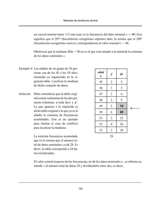 Medidas de tendencia central
158
así sucesivamente hasta 112 más (que es la frecuencia del dato nominal ) Eso48x =
significa que el 287º (bicentésimo octogésimo séptimo) dato, lo mismo que el 288º
(bicentésimo octogésimo octavo), correspondieron al valor nominal x = 48.
Obsérvese que la mediana Mdn = 48 no es el que está situado a la mitad de la columna
de los datos nominales x.
Ejemplo 4: Las edades de un grupo de 28 per-
sonas van de los 45 a los 58 años,
mostrado ya organizado en la si-
guiente tabla. Localizar la mediana
de dicho conjunto de datos.
Solución: Debe entenderse que la tabla origi-
nal consta solamente de las dos pri-
meras columnas x (eda des) y f .
La que aparece a la izquierda es
dicha tabla original a la que ya se le
añadió la columna de frecuencias
acumuladas. Este es un ejemplo
para ilustrar el caso de conflicto
para localizar la mediana.
La máxima frecuencia acumulada,
que es lo mismo que el número to-
tal de datos nominales, es de 28. Es
decir, la tabla corresponde a 28 da-
tos recolectados.
El valor central respecto de las frecuencias, no de los datos nominales x , se obtiene su-
mando 1 al número total de datos 28 y dividiéndolo entre dos, es decir,
edad
x
f fa
45 2 2
46 1 3
47 3 6
48 3 9
49 5 14
50 6 20
51 2 22
52 4 26
53 2 28
28
 