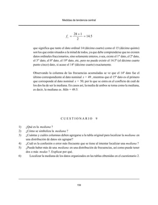 Medidas de tendencia central
159
28 1
14 5
2
cf .
+
= =
que significa que tanto el dato ordinal 14 (décimo cuarto) como el 15 (décimo quinto)
son los que están situados a la mitad de todos, ya que debe comprenderse que no existen
datos ordinales fraccionarios, sino solamente enteros, o sea, existe el 1er
dato, el 2º dato,
el 3er
dato, el 8º dato, el 19º dato, etc, pero no puede existir el 14.5º (el décimo cuarto
punto cinco) dato, si acaso el 14º (décimo cuarto) exactamente.
Observando la columna de las frecuencias acumuladas se ve que el 14º dato fue el
último correspondiente al dato nominal x = 49 , mientras que el 15º dato es el primero
que corresponde al dato nominal x = 50, por lo que se entra en el conflicto de cuál de
los dos ha de ser la mediana. En casos así, la media de ambos se toma como la mediana,
es decir, la mediana es. Mdn = 49.5.
C U E S T I O N A R I O 9
1) ¿Qué es la mediana ?
2) ¿Cómo se simboliza la mediana ?
3) ¿Cuántas y cuáles columnas deben agregarse a la tabla original para localizar la mediana en
una distribución de datos sin agrupar?
4) ¿Cuál es la confusión o error más frecuente que se tiene al intentar localizar una mediana ?
5) ¿Puede haber más de una mediana en una distribución de frecuencias, así como puede tener
dos o más modas ?. Explicar por qué.
6) Localizar la mediana de los datos organizados en las tablas obtenidas en el cuestionario 2.
 