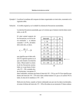 Medidas de tendencia central
161
Ejemplo 1: Localizar la mediana del conjunto de datos organizados en intervalos, mostrado en la
siguiente tabla.
Solución: A la tabla original ya se le añadió la columna de frecuencias acumuladas.
La máxima frecuencia acumulada, que es lo mismo que el número total de datos nomi-
nales, es de 49.
El valor central respecto de
las frecuencias, no de los da-
tos nominales x se obtiene
sumando 1 al 49 y dividién-
dolo entre dos, es decir,
49 1
25
2
cd
+
= =
que significa que el dato ordi-
nal 25 (vigésimo quinto) es el
que está situado a la mitad de
todos. Observando la colum-
na de las frecuencias acumu-
ladas se ve que hasta el inter-
valo 151 - 180, contadas des-
de el principio, van apenas 23
datos ordenados, mientras que hasta el intervalo 181 - 210 ya van 34. Esto significa que
dentro del intervalo 181 - 210 está el dato ordinal número 25, que es el central. Por lo
tanto, la clase de la mediana es 181 - 210.
Dicho de otra forma: cuando se fueron ordenando uno por uno los datos recolectados,
al contar el último del intervalo 151 - 180 se llevaban en ese momento 23 datos ordena-
intervalo f fa
1 - 30 1 1
31 - 60 1 2
61 - 90 3 5
91 - 120 5 10
121 - 150 6 16
151 - 180 7 23
181 - 210 11 34
211 - 240 15 49
49
 