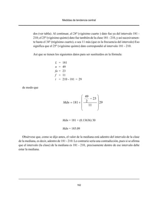 Medidas de tendencia central
162
dos (ver tabla). Al continuar, el 24º (vigésimo cuarto ) dato fue ya del intervalo 181 -
210; el 25º (vigésimo quinto) dato fue también de la clase 181 - 210, y así sucesivamen-
te hasta el 34º (trigésimo cuarto), o sea 11 más (que es la frecuencia del intervalo) Eso
significa que el 25º (vigésimo quinto) dato correspondió al intervalo 181 - 210.
Así que se tienen los siguientes datos para ser sustituidos en la fórmula:
L = 181
n = 49
fa = 23
f = 11
i = 210 - 181 = 29
de modo que
49
23
2181 29
11
Mdn
⎛ ⎞
−⎜ ⎟
= + ⎜ ⎟
⎜ ⎟
⎝ ⎠
Mdn = 181 + (0.13636) 30
Mdn = 185.09
Obsérvese que, como se dijo antes, el valor de la mediana está adentro del intervalo de la clase
de la mediana, es decir, adentro de 181 - 210. Lo contrario sería una contradicción, pues si se afirma
que el intervalo (la clase) de la mediana es 181 - 210, precisamente dentro de ese intervalo debe
estar la mediana.
 