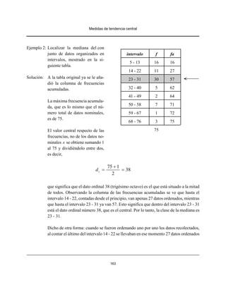Medidas de tendencia central
163
Ejemplo 2: Localizar la mediana del con
junto de datos organizados en
intervalos, mostrado en la si-
guiente tabla.
Solución: A la tabla original ya se le aña-
dió la columna de frecuencias
acumuladas.
La máxima frecuencia acumula-
da, que es lo mismo que el nú-
mero total de datos nominales,
es de 75.
El valor central respecto de las
frecuencias, no de los datos no-
minales x se obtiene sumando 1
al 75 y dividiéndolo entre dos,
es decir,
75 1
38
2
cd
+
= =
que significa que el dato ordinal 38 (trigésimo octavo) es el que está situado a la mitad
de todos. Observando la columna de las frecuencias acumuladas se ve que hasta el
intervalo 14 - 22, contadas desde el principio, van apenas 27 datos ordenados, mientras
que hasta el intervalo 23 - 31 ya van 57. Esto significa que dentro del intervalo 23 - 31
está el dato ordinal número 38, que es el central. Por lo tanto, la clase de la mediana es
23 - 31.
Dicho de otra forma: cuando se fueron ordenando uno por uno los datos recolectados,
al contar el último del intervalo 14 - 22 se llevaban en ese momento 27 datos ordenados
intervalo f fa
5 - 13 16 16
14 - 22 11 27
23 - 31 30 57
32 - 40 5 62
41 - 49 2 64
50 - 58 7 71
59 - 67 1 72
68 - 76 3 75
75
 