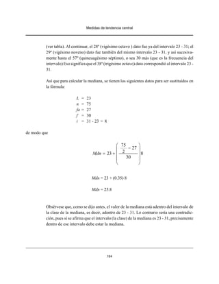 Medidas de tendencia central
164
(ver tabla). Al continuar, el 28º (vigésimo octavo ) dato fue ya del intervalo 23 - 31; el
29º (vigésimo noveno) dato fue también del mismo intervalo 23 - 31, y así sucesiva-
mente hasta el 57º (quincuagésimo séptimo), o sea 30 más (que es la frecuencia del
intervalo) Eso significa que el 38º (trigésimo octavo) dato correspondió al intervalo 23 -
31.
Así que para calcular la mediana, se tienen los siguientes datos para ser sustituidos en
la fórmula:
L = 23
n = 75
fa = 27
f = 30
i = 31 - 23 = 8
de modo que
75
27
223 8
30
Mdn
⎛ ⎞
−⎜ ⎟
= + ⎜ ⎟
⎜ ⎟
⎝ ⎠
Mdn = 23 + (0.35) 8
Mdn = 25.8
Obsérvese que, como se dijo antes, el valor de la mediana está adentro del intervalo de
la clase de la mediana, es decir, adentro de 23 - 31. Lo contrario sería una contradic-
ción, pues si se afirma que el intervalo (la clase) de la mediana es 23 - 31, precisamente
dentro de ese intervalo debe estar la mediana.
 