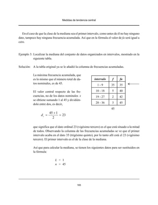 Medidas de tendencia central
165
En el caso de que la clase de la mediana sea el primer intervalo, como antes de él no hay ninguno
dato, tampoco hay ninguna frecuencia acumulada. Así que en la fórmula el valor de fa será igual a
cero.
Ejemplo 3: Localizar la mediana del conjunto de datos organizados en intervalos, mostrado en la
siguiente tabla.
Solución: A la tabla original ya se le añadió la columna de frecuencias acumuladas.
La máxima frecuencia acumulada, que
es lo mismo que el número total de da-
tos nominales, es de 45.
El valor central respecto de las fre-
cuencias, no de los datos nominales x
se obtiene sumando 1 al 45 y dividién-
dolo entre dos, es decir,
45 1
23
2
cd
+
= =
que significa que el dato ordinal 23 (vigésimo tercero) es el que está situado a la mitad
de todos. Observando la columna de las frecuencias acumuladas se ve que el primer
intervalo acaba en el dato 35 (trigésimo quinto), por lo tanto allí está el 23 (vigésimo
tercero). El primer intervalo es el de la clase de la mediana.
Así que para calcular la mediana, se tienen los siguientes datos para ser sustituidos en
la fórmula:
L = 1
n = 45
intervalo f fa
1 - 9 35 35
10 - 18 5 40
19 - 27 2 42
28 - 36 3 45
45
 
