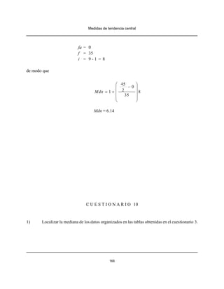 Medidas de tendencia central
166
fa = 0
f = 35
i = 9 - 1 = 8
de modo que
45
0
21 8
35
Mdn
⎛ ⎞
−⎜ ⎟
= + ⎜ ⎟
⎜ ⎟
⎝ ⎠
Mdn = 6.14
C U E S T I O N A R I O 10
1) Localizar la mediana de los datos organizados en las tablas obtenidas en el cuestionario 3.
 