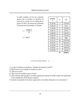 Medidas de tendencia central
148
La tabla completa con las tres columnas
queda como se muestra a la derecha. La
suma de los valores de la columna fx es
igual a 45 260.2, de manera que utilizando
la fórmula para el promedio, se obtiene:
45260 2
97
.
x =
466 6x .=
C U E S T I O N A R I O 6
1) ¿A qué se le llama en Estadística “medidas de tendencia central”?
2) Mencionar las tres medidas de tendencia central.
3) ¿Qué es la media?
4) ¿Qué otros dos nombres tiene la media?
5) ¿Qué columna debe agregarse a la tabla original para calcular la media cuando está organizada
en una distribución de frecuencias simples?
6) Calcular el promedio de los datos organizados en las tablas obtenidas en el cuestionario 2.
precios
x
f fx
$ 250.00 5 1250.00
$ 305.50 3 916.5
$ 330.00 4 1320.00
$ 395.75 6 2374.5
$ 400.00 8 3200.00
$ 465.80 8 3726.40
$ 500.00 18 9000
$ 512.35 20 10247.00
$525.00 13 6825.00
$ 530.00 9 4770.00
$ 540.40 2 1080.80
$ 550.00 1 550.00
97 45260.2
 