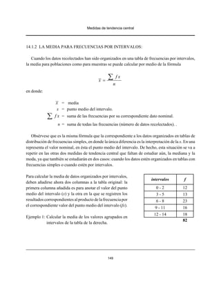 Medidas de tendencia central
149
14.1.2 LA MEDIA PARA FRECUENCIAS POR INTERVALOS:
Cuando los datos recolectados han sido organizados en una tabla de frecuencias por intervalos,
la media para poblaciones como para muestras se puede calcular por medio de la fórmula
f x
x
n
=
∑
en donde:
= mediax
x = punto medio del intervalo.
= suma de las frecuencias por su correspondiente dato nominal.f x∑
n = suma de todas las frecuencias (número de datos recolectados). .
Obsérvese que es la misma fórmula que la correspondiente a los datos organizados en tablas de
distribución de frecuencias simples, en donde la única diferencia es la interpretación de la x. En una
representa el valor nominal, en ésta el punto medio del intervalo. De hecho, esta situación se va a
repetir en las otras dos medidas de tendencia central que faltan de estudiar aún, la mediana y la
moda, ya que también se estudiarán en dos casos: cuando los datos estén organizados en tablas con
frecuencias simples o cuando estén por intervalos.
Para calcular la media de datos organizados por intervalos,
deben añadirse ahora dos columnas a la tabla original: la
primera columna añadida es para anotar el valor del punto
medio del intervalo (x) y la otra en la que se registren los
resultados correspondientes al producto de la frecuencia por
el correspondiente valor del punto medio del intervalo (fx).
Ejemplo 1: Calcular la media de los valores agrupados en
intervalos de la tabla de la derecha.
intervalos f
0 - 2 12
3 - 5 13
6 - 8 23
9 - 11 16
12 - 14 18
82
 