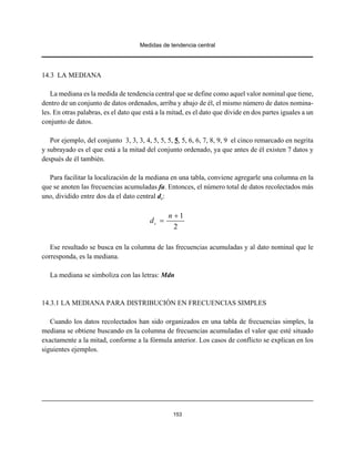 Medidas de tendencia central
153
14.3 LA MEDIANA
La mediana es la medida de tendencia central que se define como aquel valor nominal que tiene,
dentro de un conjunto de datos ordenados, arriba y abajo de él, el mismo número de datos nomina-
les. En otras palabras, es el dato que está a la mitad, es el dato que divide en dos partes iguales a un
conjunto de datos.
Por ejemplo, del conjunto 3, 3, 3, 4, 5, 5, 5, 5, 5, 6, 6, 7, 8, 9, 9 el cinco remarcado en negrita
y subrayado es el que está a la mitad del conjunto ordenado, ya que antes de él existen 7 datos y
después de él también.
Para facilitar la localización de la mediana en una tabla, conviene agregarle una columna en la
que se anoten las frecuencias acumuladas fa. Entonces, el número total de datos recolectados más
uno, dividido entre dos da el dato central dc:
1
2
c
n
d
+
=
Ese resultado se busca en la columna de las frecuencias acumuladas y al dato nominal que le
corresponda, es la mediana.
La mediana se simboliza con las letras: Mdn
14.3.1 LA MEDIANA PARA DISTRIBUCIÓN EN FRECUENCIAS SIMPLES
Cuando los datos recolectados han sido organizados en una tabla de frecuencias simples, la
mediana se obtiene buscando en la columna de frecuencias acumuladas el valor que esté situado
exactamente a la mitad, conforme a la fórmula anterior. Los casos de conflicto se explican en los
siguientes ejemplos.
 