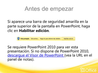 Antes de empezar

Si aparece una barra de seguridad amarilla en la
parte superior de la pantalla en PowerPoint, haga
clic en Habilitar edición.



Se requiere PowerPoint 2010 para ver esta
presentación. Si no dispone de PowerPoint 2010,
descargue el Visor de PowerPoint (vea la URL en el
panel de notas).
 