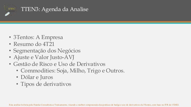 TTEN3: Agenda da Analise
Esta análise foi feita pela Damke Consultoria e Treinamento, visando a melhor compreensão das práticas de hedge e uso de derivativos da 3Tentos, com base no ITR do 1T2022.
• 3Tentos: A Empresa
• Resumo do 4T21
• Segmentação dos Negócios
• Ajuste e Valor Justo-AVJ
• Gestão de Risco e Uso de Derivativos
• Commodities: Soja, Milho, Trigo e Outros.
• Dólar e Juros
• Tipos de derivativos
 