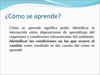 ¿Cómo se aprende? Cómo se aprende significa poder identificar la interacción entre disposiciones de aprendizaje del organismo y condiciones estructuradas del ambiente.  Identificar las condiciones en las que ocurre el cambio  como resultado es dar cuenta del cómo se aprende 