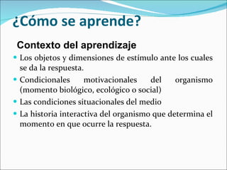 ¿Cómo se aprende? Los objetos y dimensiones de estímulo ante los cuales se da la respuesta. Condicionales motivacionales del organismo (momento biológico, ecológico o social) Las condiciones situacionales del medio  La historia interactiva del organismo que determina el momento en que ocurre la respuesta.  Contexto del aprendizaje 
