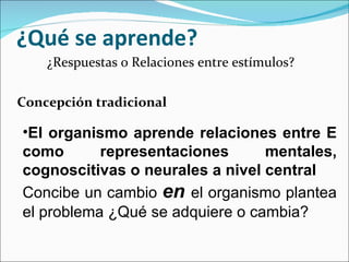 ¿Qué se aprende? ¿Respuestas o Relaciones entre estímulos? Concepción tradicional El organismo aprende relaciones entre E como representaciones mentales, cognoscitivas o neurales a nivel central Concibe un cambio  en   el organismo plantea el problema ¿Qué se adquiere o cambia? 