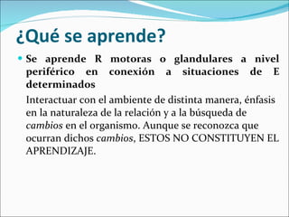 ¿Qué se aprende? Se aprende R motoras o glandulares a nivel periférico en conexión a situaciones de E determinados Interactuar con el ambiente de distinta manera, énfasis en la naturaleza de la relación y a la búsqueda de  cambios  en el organismo. Aunque se reconozca que ocurran dichos  cambios , ESTOS NO CONSTITUYEN EL APRENDIZAJE. 