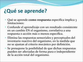 ¿Qué se aprende? Qué se aprende  como respuesta  específica implica 3 limitaciones: Confunde el aprendizaje con un resultado consistente en un cambio EN el organismo, correlativa a una respuesta o acción más o menos específica. Elimina las respuestas sensoriales y perceptuales del inventario reactivo del organismo, en la medida que no se ajustan al criterio mecánico por definición. Se presupone la posibilidad de que dichas respuestas pueden ser afectadas de forma pura e independiente de la acción total del organismo. 