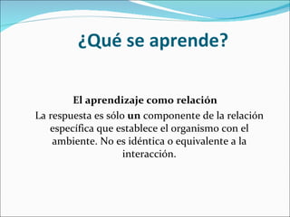 ¿Qué se aprende? El aprendizaje como relación La respuesta es sólo  un  componente de la relación específica que establece el organismo con el ambiente. No es idéntica o equivalente a la interacción. 