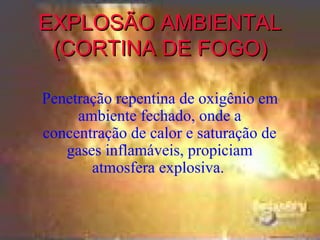 EXPLOSÃO AMBIENTAL
 (CORTINA DE FOGO)

Penetração repentina de oxigênio em
     ambiente fechado, onde a
concentração de calor e saturação de
   gases inflamáveis, propiciam
       atmosfera explosiva.
 