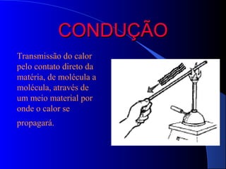CONDUÇÃO
Transmissão do calor
pelo contato direto da
matéria, de molécula a
molécula, através de
um meio material por
onde o calor se
propagará.
 