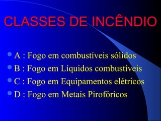 CLASSES DE INCÊNDIO

A : Fogo em combustíveis sólidos
B : Fogo em Líquidos combustíveis
C : Fogo em Equipamentos elétricos
D : Fogo em Metais Pirofóricos
 