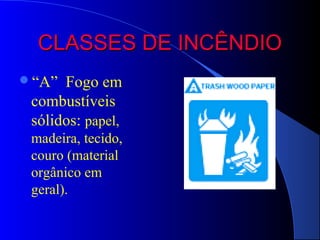 CLASSES DE INCÊNDIO
“A”  Fogo em
 combustíveis
 sólidos: papel,
 madeira, tecido,
 couro (material
 orgânico em
 geral).
 