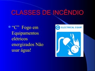 CLASSES DE INCÊNDIO

“C”   Fogo em
 Equipamentos
 elétricos
 energizados Não
 usar água!
 
