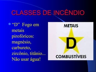 CLASSES DE INCÊNDIO
“D”  Fogo em
 metais
 pirofóricos:
 magnésio,
 carbureto,
 zircônio, titânio...
 Não usar água!
 