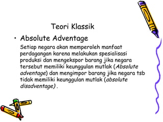 Teori Klassik  Absolute Adventage  Setiap negara akan memperoleh manfaat perdagangan karena melakukan spesialisasi produksi dan mengekspor barang jika negara tersebut memiliki keunggulan mutlak ( Absolute adventage ) dan mengimpor barang jika negara tsb tidak memiliki keunggulan mutlak ( absolute disadventage) . 
