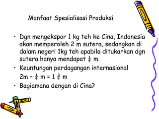 Manfaat Spesialisasi Produksi  Dgn mengekspor 1 kg teh ke Cina, Indonesia akan memperoleh 2 m sutera, sedangkan di dalam negeri 1kg teh apabila ditukarkan dgn sutera hanya mendapat ¼ m. Keuntungan perdagangan internasional  2m – ¼ m = 1 ¾ m Bagiamana dengan di Cina?  