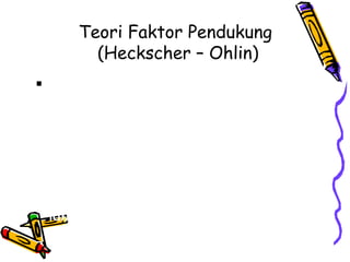 Teori Faktor Pendukung  (Heckscher – Ohlin) Karunia Faktor: Teori dari Heckscher Ohlin bahwa negara-negara mengekspor produk-produk yang memerlukan sejumlah besar faktor produksi mereka yang berlimpah, dan mengimpor produk-produk yang memerlukan sejumlah besar faktor produksi mereka yang langka. 