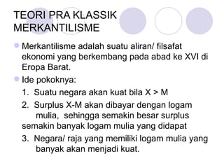 TEORI PRA KLASSIK  MERKANTILISME  Merkantilisme adalah suatu aliran/ filsafat ekonomi yang berkembang pada abad ke XVI di Eropa Barat. Ide pokoknya: 1.  Suatu negara akan kuat bila X > M 2.  Surplus X-M akan dibayar dengan logam  mulia,  sehingga semakin besar surplus  semakin banyak logam mulia yang didapat 3.  Negara/ raja yang memiliki logam mulia yang  banyak akan menjadi kuat.  