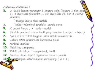ASUMSI-ASUMSI : Di dunia hanya terdapat 2 negara saja (negara 1 dan negara 2), 2 komoditi (komoditi X dan komoditi Y), dan 2 faktor produksi  ( tenaga kerja dan modal) 2.  Tingkat teknologi produksi persis sama X padat karya , Y  padat modal Jumlah produksi skala hasil yang konstan ( output = input) Spesialisasi tidak lengkap atau tidak menyeluruh Selera atau preferensi konsumen sama Perfect market Mobilitas sempurna Tidak ada biaya transportasi, tarif Sumber daya dapat digunakan secara penuh Perdagangan internasional berimbang ( X = I ) 