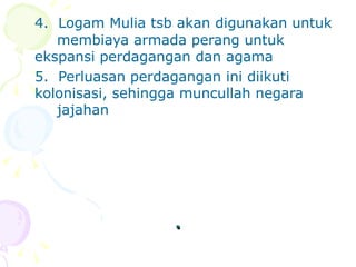 . 4.  Logam Mulia tsb akan digunakan untuk  membiaya armada perang untuk  ekspansi perdagangan dan agama 5.  Perluasan perdagangan ini diikuti  kolonisasi, sehingga muncullah negara  jajahan  