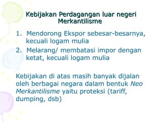 Kebijakan Perdagangan luar negeri Merkantilisme  1.  Mendorong Ekspor sebesar-besarnya,  kecuali logam mulia  2.  Melarang/ membatasi impor dengan  ketat, kecuali logam mulia  Kebijakan di atas masih banyak dijalan oleh berbagai negara dalam bentuk  Neo Merkantilisme  yaitu proteksi (tariff, dumping, dsb) 