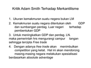 Kritik Adam Smith Terhadap Merkantilisme 1.  Ukuran kemakmuran suatu negera bukan LM 2.  Kemakmuran suatu negara ditentukan oleh  GDP  dan sumbangan perdag. Luar negeri  terhadap  pembentukan GDP 3.  Untuk meningkatkan GDP dan perdag. LN.  maka pemerintah hrs mengurangi campur  tangan sehingga tercipta  Free trade   4.  Dengan adanya  free trade  akan  menimbulkan  competition  yang ketat.  Hal ini akan mendorong  masing-masing negara melakukan spesialisasi  berdasarkan  absolute adventage  